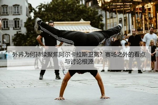 外界为何持续聚焦阿尔卡拉斯卫冕？赛场之外的看点与讨论根源
